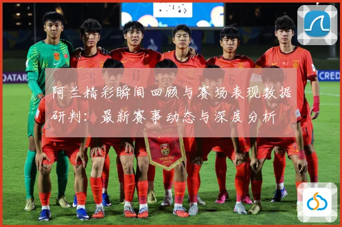 阿兰精彩瞬间回顾与赛场表现数据研判：最新赛事动态与深度分析