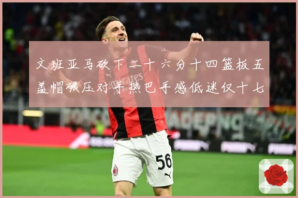 文班亚马砍下二十六分十四篮板五盖帽碾压对手热巴手感低迷仅十七专题观察：最新赛事动态与深度分析