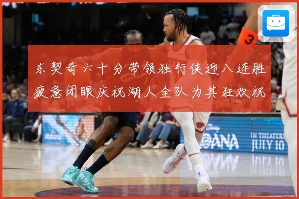 东契奇六十分带领独行侠迎八连胜疲惫闭眼庆祝湖人全队为其狂欢祝赛场复盘：最新赛事动态与深度分析