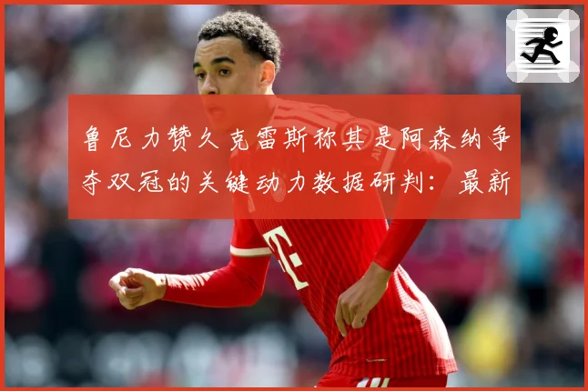 鲁尼力赞久克雷斯称其是阿森纳争夺双冠的关键动力数据研判：最新赛事动态与深度分析