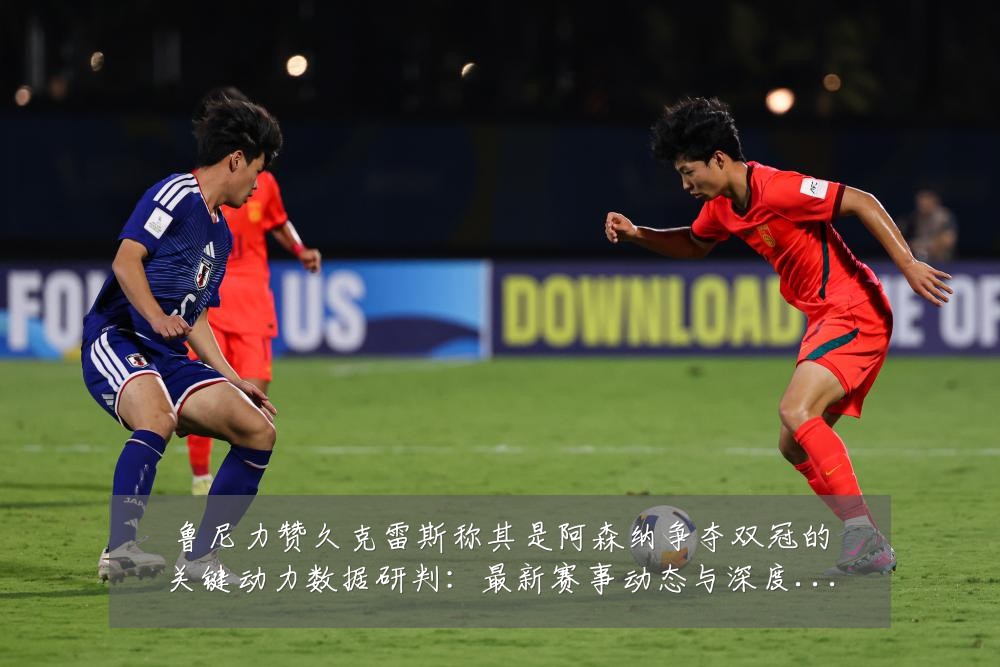 鲁尼力赞久克雷斯称其是阿森纳争夺双冠的关键动力数据研判:最新赛事动态与深度分析