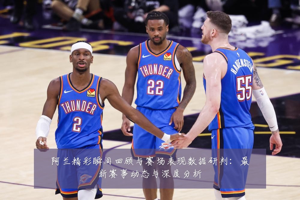 阿兰精彩瞬间回顾与赛场表现数据研判:最新赛事动态与深度分析