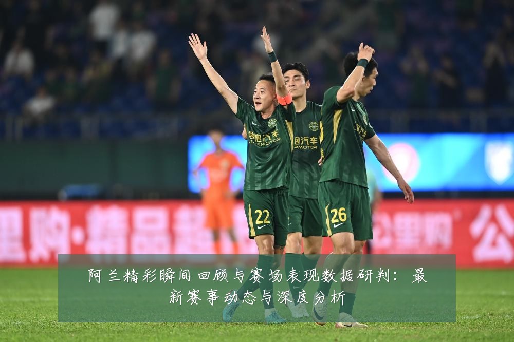 阿兰精彩瞬间回顾与赛场表现数据研判:最新赛事动态与深度分析